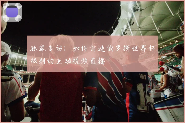 独家专访：如何打造俄罗斯世界杯级别的互动视频直播