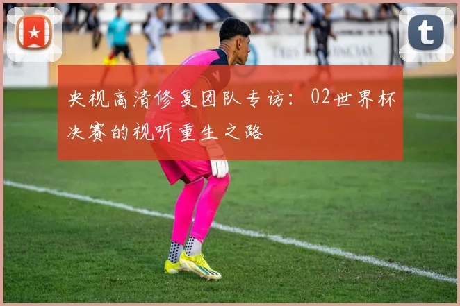 央视高清修复团队专访：02世界杯决赛的视听重生之路